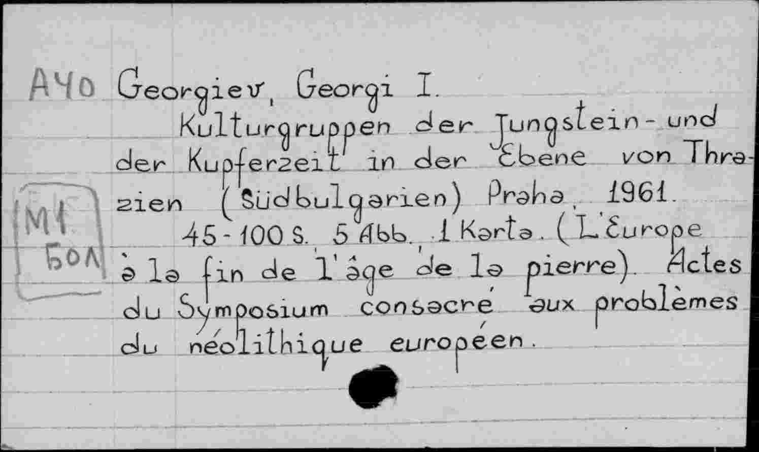 ﻿Greor^ieV, Geor^i I.
Ituryruppen der Jun^stein- une/ p-ferseiL in der ЄЬепе І/on Thre ( Südbulcjarien) Praba, 1961.
21ЄН	ÖU a oui CjQ гхеп y ҐГ <9K)O) .. xjvx.
45- 100 S. 5 4bb.r 1 Karts. (L éurope a la (in de 1 aqc - -■
du
e de la pierre), dctes problèmes
ymposium consacre oux neolithiû ue européen.